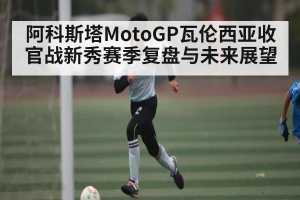 阿科斯塔MotoGP瓦伦西亚收官战新秀赛季复盘与未来展望