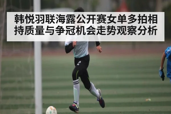 韩悦羽联海露公开赛女单多拍相持质量与争冠机会走势观察分析